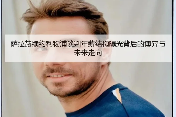 萨拉赫续约利物浦谈判年薪结构曝光背后的博弈与未来走向