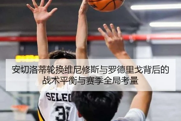 安切洛蒂轮换维尼修斯与罗德里戈背后的战术平衡与赛季全局考量