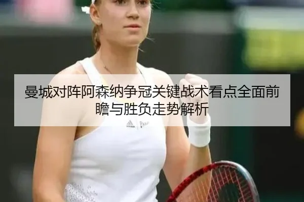 曼城对阵阿森纳争冠关键战术看点全面前瞻与胜负走势解析