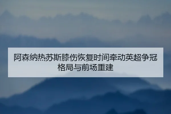 阿森纳热苏斯膝伤恢复时间牵动英超争冠格局与前场重建（kaiyun）