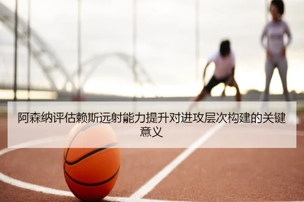 阿森纳评估赖斯远射能力提升对进攻层次构建的关键意义 - kaiyun
