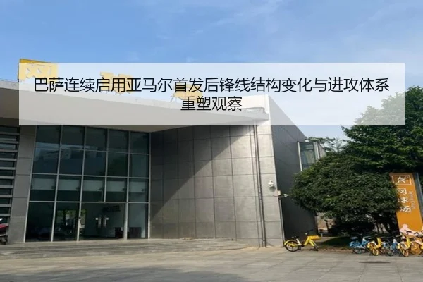 巴萨连续启用亚马尔首发后锋线结构变化与进攻体系重塑观察（kaiyun）