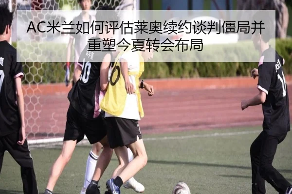 AC米兰如何评估莱奥续约谈判僵局并重塑今夏转会布局 | kaiyun