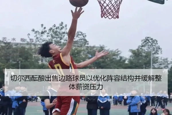 切尔西酝酿出售边路球员以优化阵容结构并缓解整体薪资压力（kaiyun）